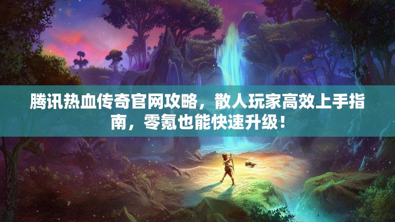 腾讯热血传奇官网攻略,散人玩家高效上手指南,零氪也能快速升级!