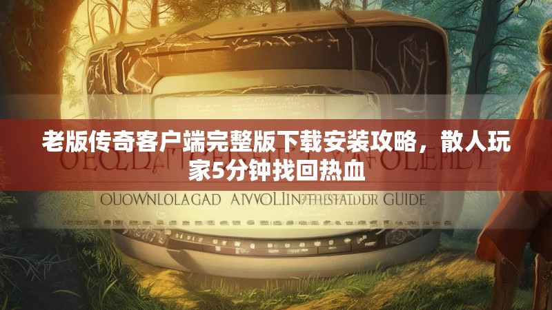 老版传奇客户端完整版下载安装攻略，散人玩家5分钟找回热血
