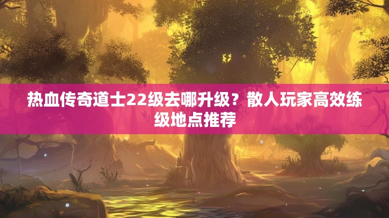 热血传奇道士22级去哪升级？散人玩家高效练级地点推荐