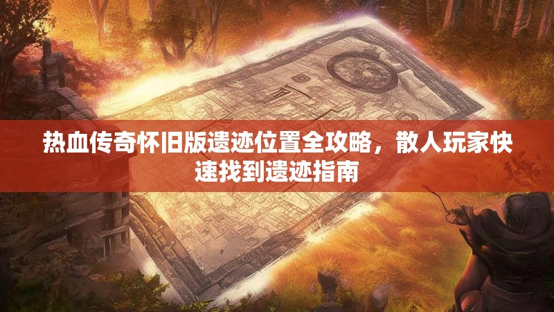热血传奇怀旧版遗迹位置全攻略,散人玩家快速找到遗迹指南
