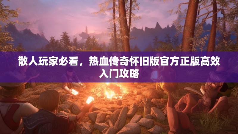 散人玩家必看，热血传奇怀旧版官方正版高效入门攻略