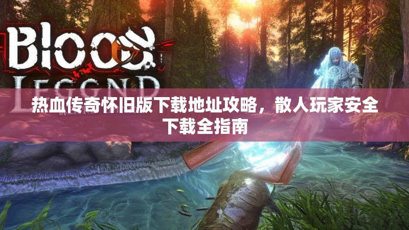 热血传奇怀旧版下载地址攻略，散人玩家安全下载全指南