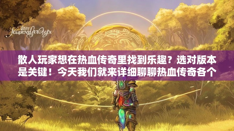 散人玩家想在热血传奇里找到乐趣？选对版本是关键！今天我们就来详细聊聊热血传奇各个版本介绍，帮你找到最适合自己节奏的传奇世界，告别氪金压力，享受纯粹的游戏乐趣