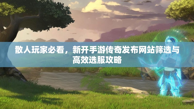 散人玩家必看,新开手游传奇发布网站筛选与高效选服攻略