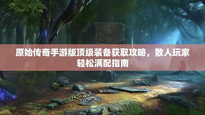 原始传奇手游版顶级装备获取攻略,散人玩家轻松满配指南