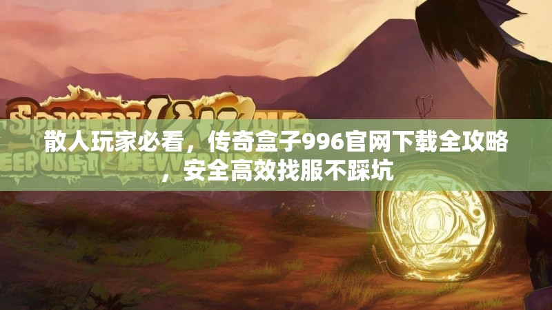 散人玩家必看，传奇盒子996官网下载全攻略，安全高效找服不踩坑