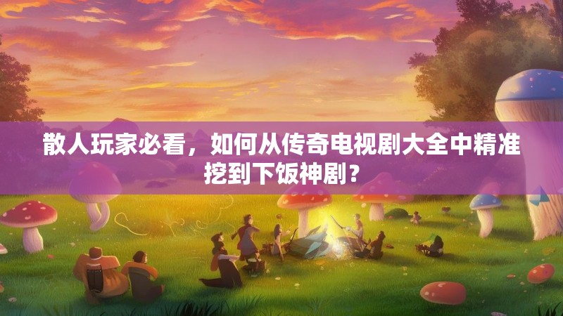 散人玩家必看,如何从传奇电视剧大全中精准挖到下饭神剧?