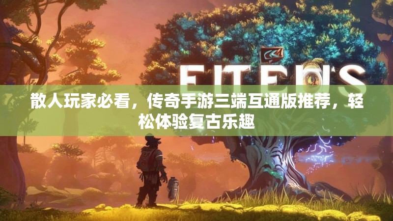 散人玩家必看，传奇手游三端互通版推荐，轻松体验复古乐趣