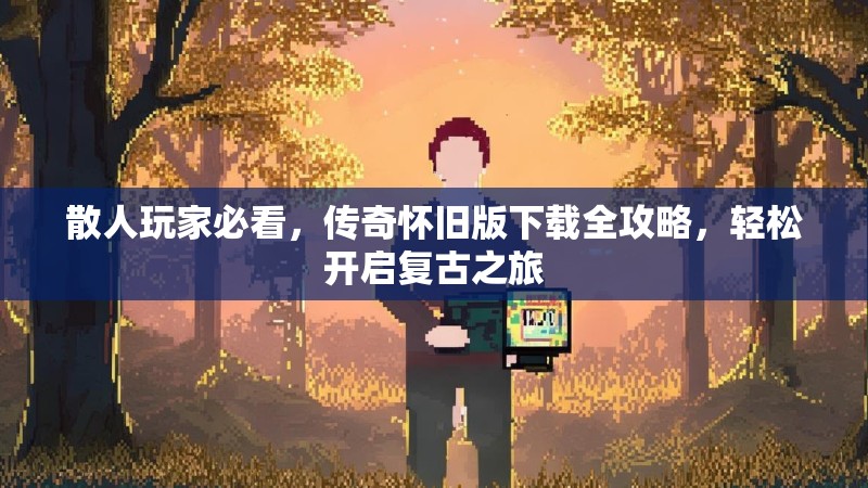 散人玩家必看，传奇怀旧版下载全攻略，轻松开启复古之旅