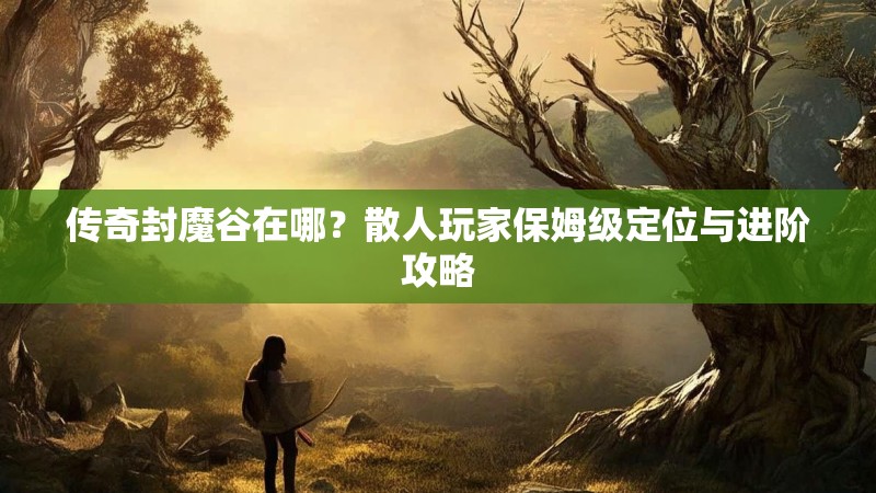 传奇封魔谷在哪？散人玩家保姆级定位与进阶攻略