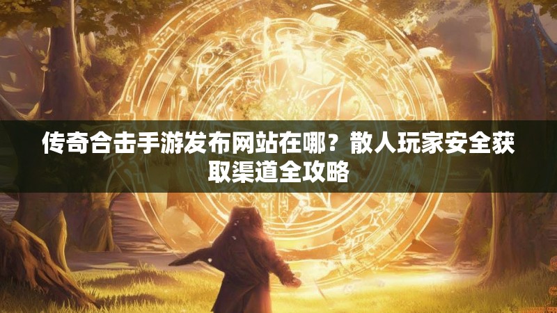 传奇合击手游发布网站在哪？散人玩家安全获取渠道全攻略