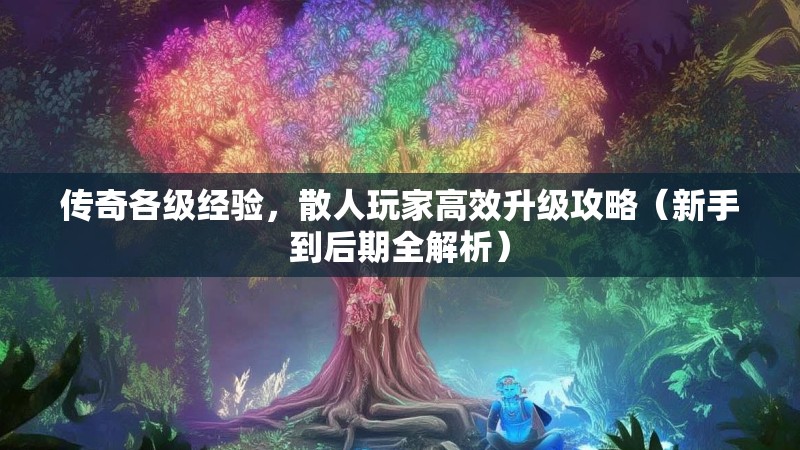 传奇各级经验，散人玩家高效升级攻略（新手到后期全解析）