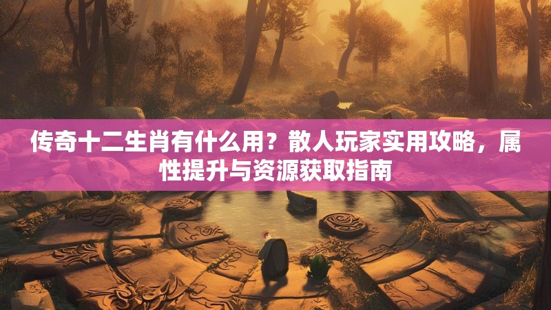 传奇十二生肖有什么用？散人玩家实用攻略，属性提升与资源获取指南