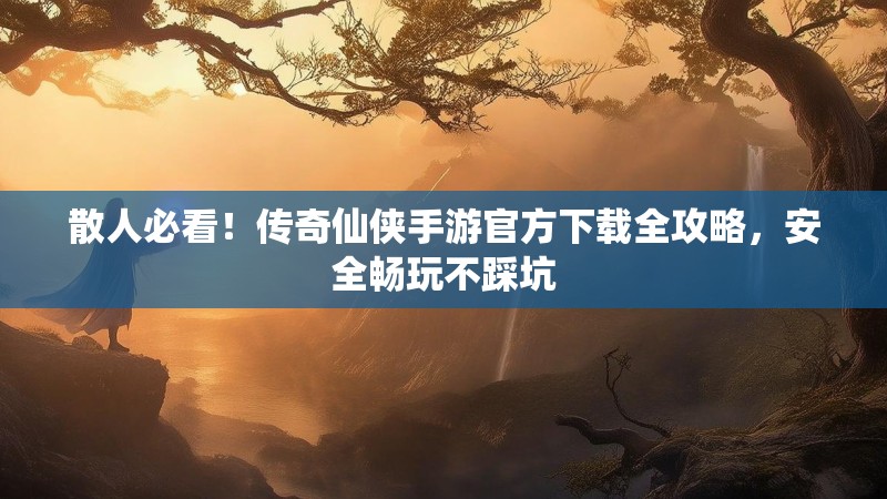 散人必看！传奇仙侠手游官方下载全攻略，安全畅玩不踩坑