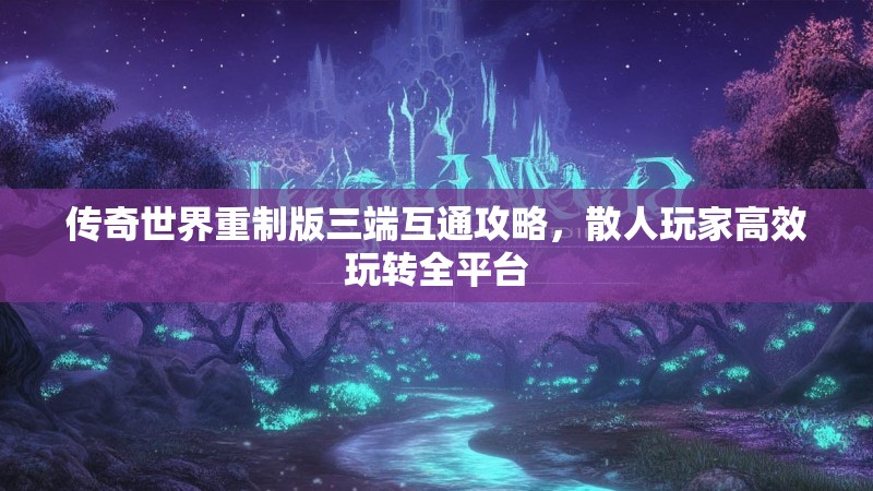 传奇世界重制版三端互通攻略,散人玩家高效玩转全平台