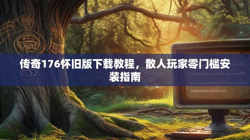 传奇176怀旧版下载教程,散人玩家零门槛安装指南