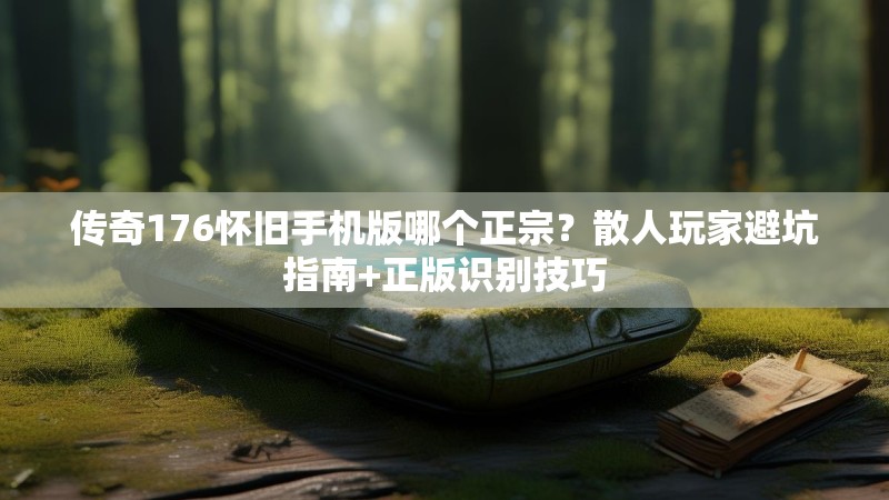 传奇176怀旧手机版哪个正宗?散人玩家避坑指南+正版识别技巧