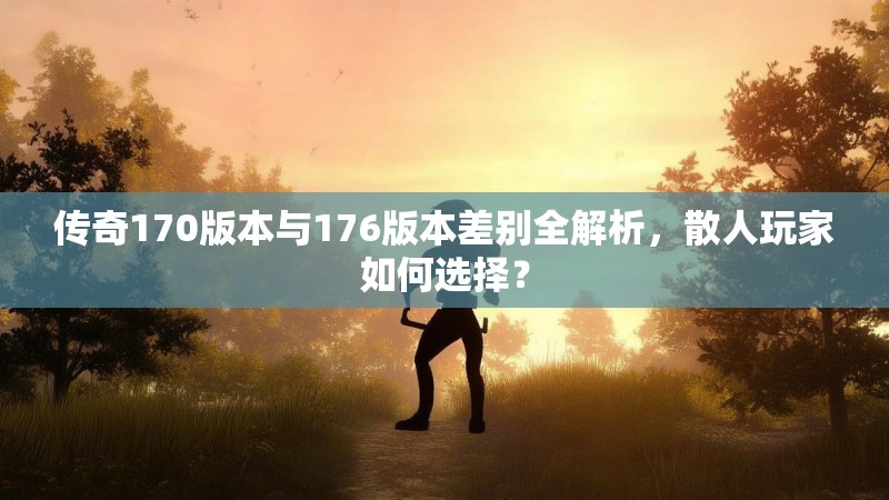 传奇170版本与176版本差别全解析，散人玩家如何选择？