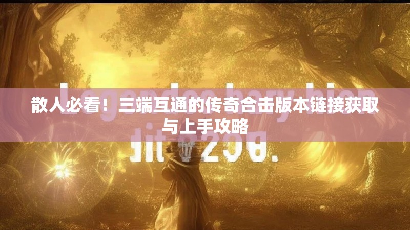 散人必看！三端互通的传奇合击版本链接获取与上手攻略
