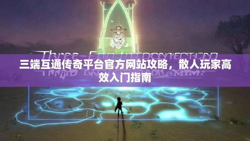 三端互通传奇平台官方网站攻略，散人玩家高效入门指南