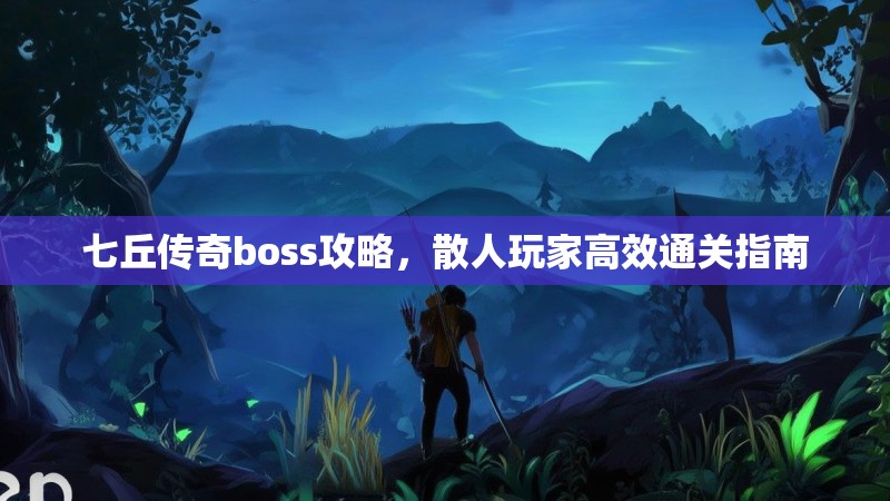 七丘传奇boss攻略，散人玩家高效通关指南