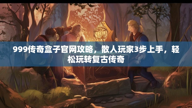 999传奇盒子官网攻略，散人玩家3步上手，轻松玩转复古传奇
