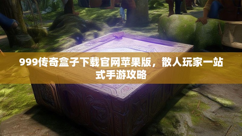 999传奇盒子下载官网苹果版，散人玩家一站式手游攻略