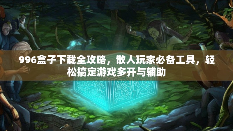 996盒子下载全攻略，散人玩家必备工具，轻松搞定游戏多开与辅助