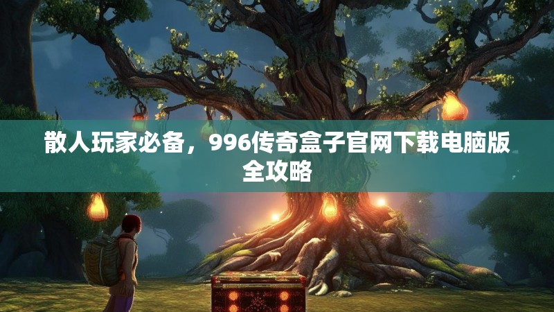 散人玩家必备,996传奇盒子官网下载电脑版全攻略