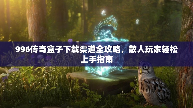 996传奇盒子下载渠道全攻略，散人玩家轻松上手指南