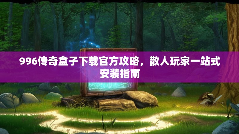 996传奇盒子下载官方攻略，散人玩家一站式安装指南