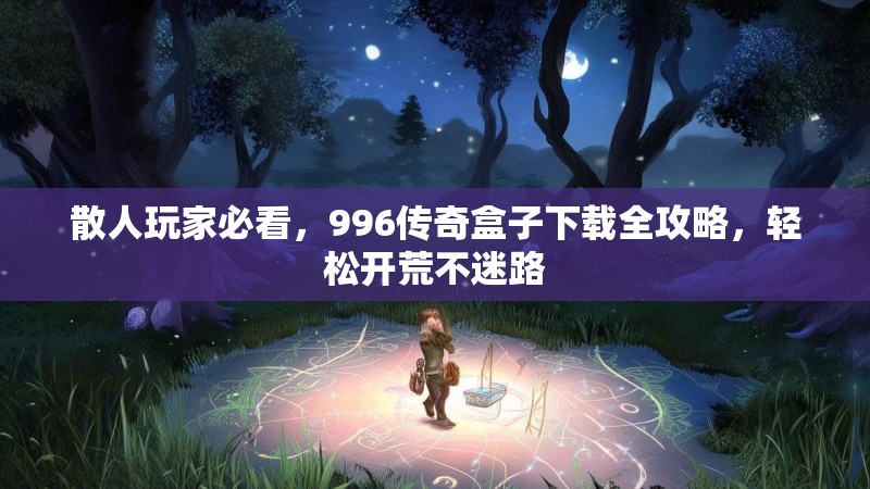 散人玩家必看，996传奇盒子下载全攻略，轻松开荒不迷路