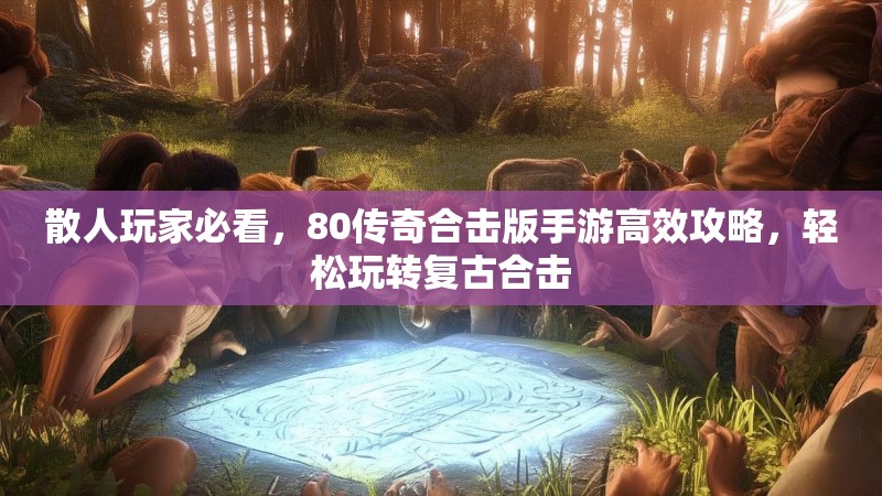 散人玩家必看，80传奇合击版手游高效攻略，轻松玩转复古合击