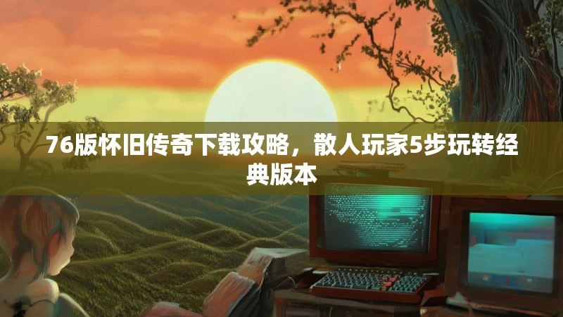 76版怀旧传奇下载攻略,散人玩家5步玩转经典版本