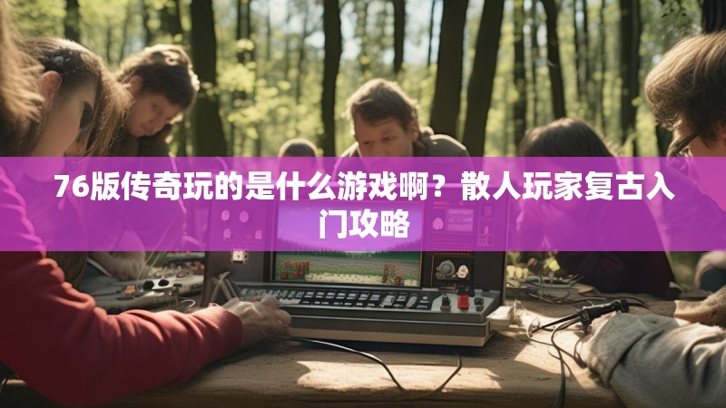 76版传奇玩的是什么游戏啊？散人玩家复古入门攻略