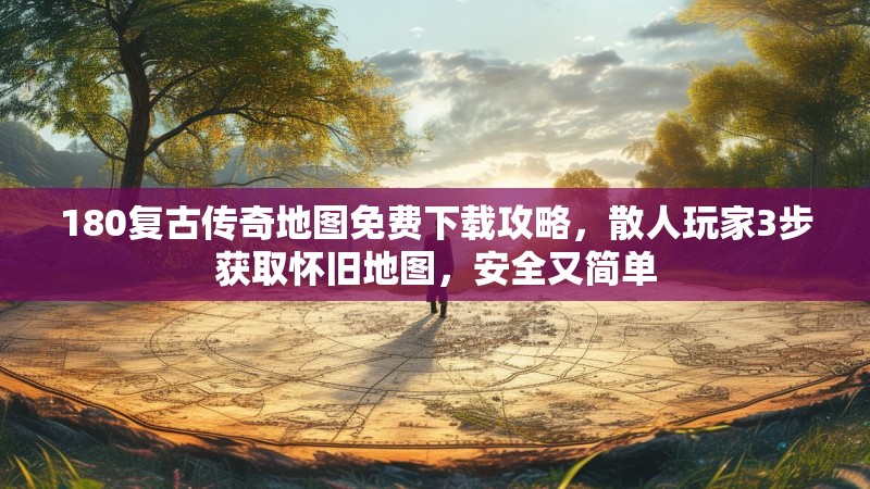 180复古传奇地图免费下载攻略,散人玩家3步获取怀旧地图,安全又简单