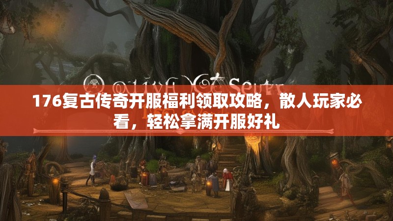 176复古传奇开服福利领取攻略,散人玩家必看,轻松拿满开服好礼