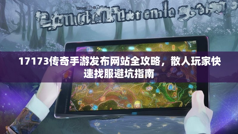17173传奇手游发布网站全攻略,散人玩家快速找服避坑指南