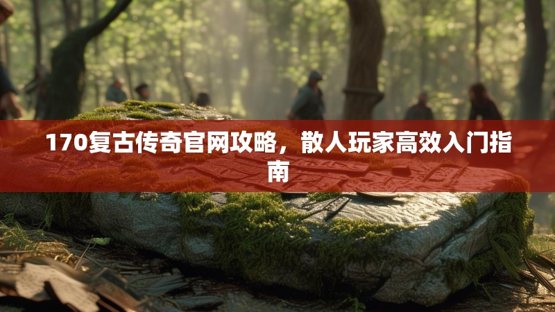 170复古传奇官网攻略，散人玩家高效入门指南